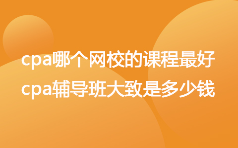 cpa哪個網(wǎng)校的課程最好 cpa輔導班大致是多少錢
