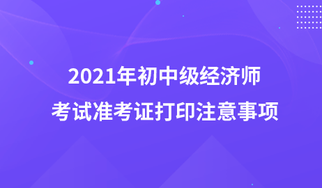 2021年初中級(jí)經(jīng)濟(jì)師考試準(zhǔn)考證打印注意事項(xiàng)