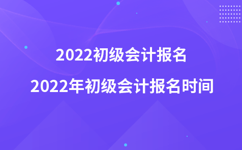 2022初級會計報名-2022年初級會計報名時間
