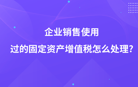 企業(yè)銷售使用過的固定資產(chǎn)增值稅怎么處理?