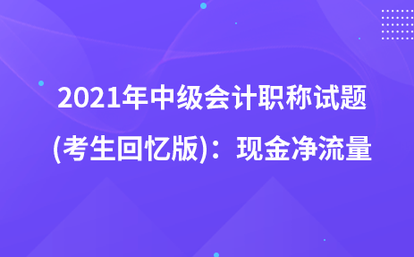 2021年中級會計職稱試題及參考答案(考生回憶版)：現(xiàn)金凈流量