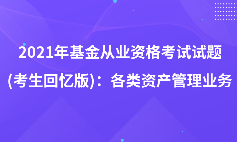 2021年基金從業(yè)資格考試試題 (考生回憶版)：各類資產(chǎn)管理業(yè)務(wù)