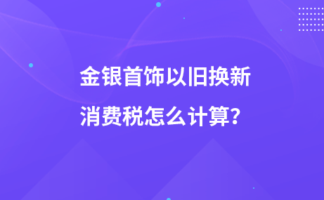 金銀首飾以舊換新消費(fèi)稅怎么計(jì)算？