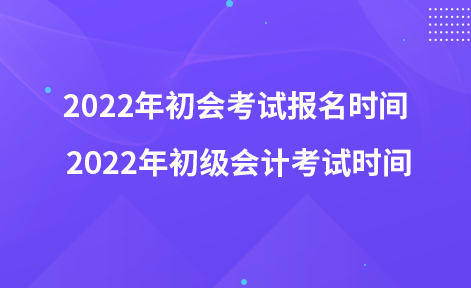 2022年初會考試報名時間 2022年初級會計考試時間