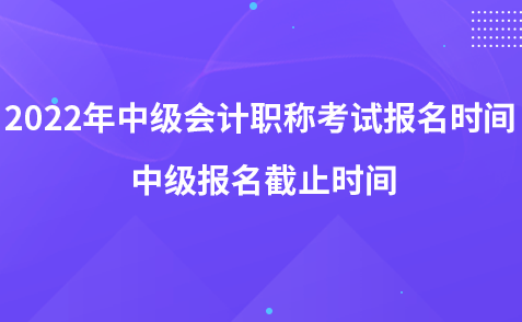 2022年中級會計(jì)職稱考試報(bào)名時(shí)間 中級報(bào)名截止時(shí)間