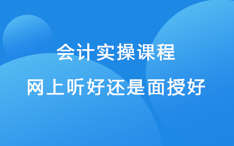 會(huì)計(jì)實(shí)操課程網(wǎng)上聽(tīng)好還是面授好