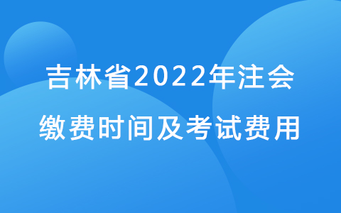 吉林省2022年注會繳費時間及考試費用