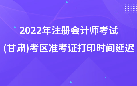 2022年注冊會計師考試(甘肅)考區(qū)準考證打印時間延遲