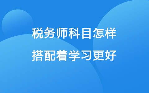 稅務(wù)師科目怎樣搭配著學(xué)習(xí)更好