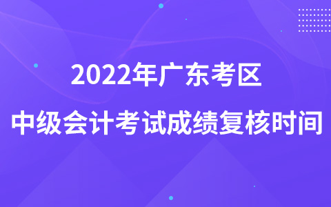 2022年廣東考區(qū)中級(jí)會(huì)計(jì)考試成績復(fù)核時(shí)間