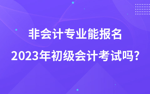 非會計專業(yè)能報名2023年初級會計考試嗎?