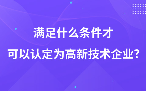滿足什么條件才可以認(rèn)定為高新技術(shù)企業(yè)?