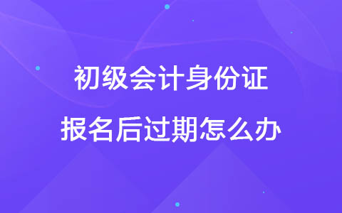 初級(jí)會(huì)計(jì)身份證報(bào)名后過期怎么辦？