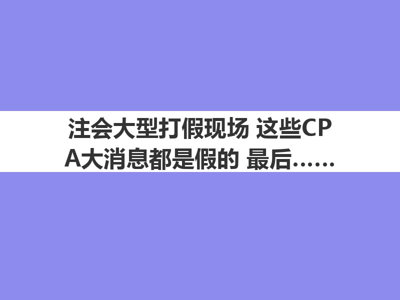 注會大型打假現(xiàn)場：這些CPA大消息都是假的！最后一條一定要看