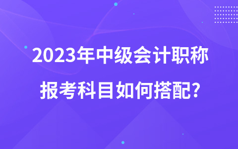 2023年中級會計(jì)職稱報(bào)考科目如何搭配?