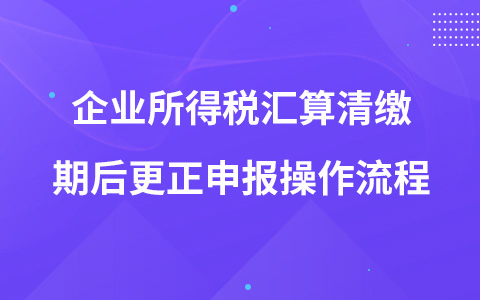 企業(yè)所得稅匯算清繳期后更正申報(bào)操作流程