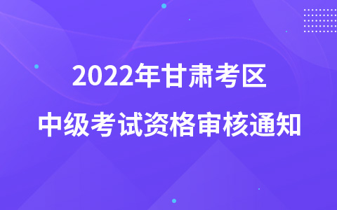 2022年甘肅考區(qū)中級(jí)考試資格審核通知