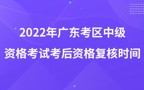 2022年廣東考區(qū)中級(jí)資格考試考后資格復(fù)核時(shí)間