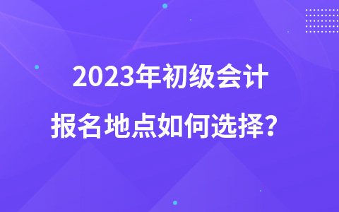 2023年初級(jí)會(huì)計(jì)報(bào)名地點(diǎn)如何選擇？
