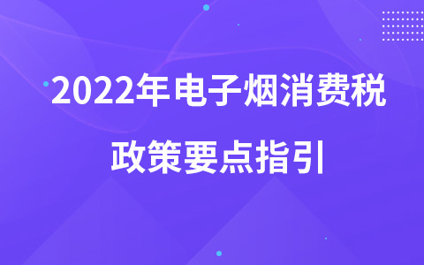 2022年電子煙消費稅政策要點指引