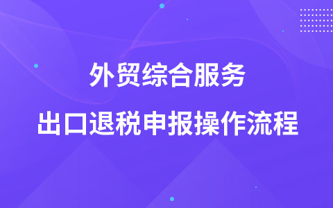 外貿(mào)綜合服務(wù)出口退稅申報(bào)操作流程