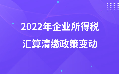 2022年企業(yè)所得稅匯算清繳政策變動