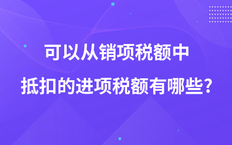可以從銷項(xiàng)稅額中抵扣的進(jìn)項(xiàng)稅額有哪些