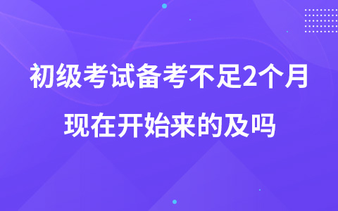初級考試備考不足2個月現(xiàn)在開始來的及嗎