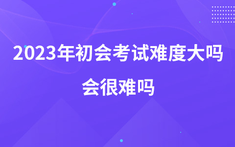 2023年初級(jí)會(huì)計(jì)考試難度大嗎 會(huì)很難嗎