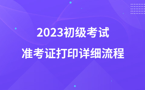 2023初級考試準(zhǔn)考證打印詳細(xì)流程