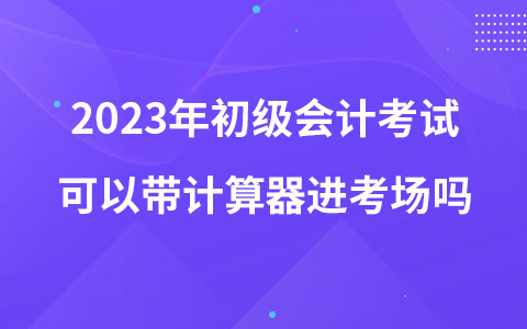 2023年初級會計考試可以帶計算器進考場嗎