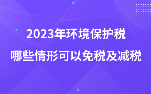2023年環(huán)境保護(hù)稅哪些情形可以免稅及減稅