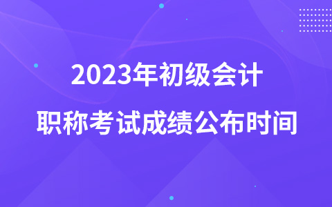 2023年初級(jí)會(huì)計(jì)職稱(chēng)考試成績(jī)公布時(shí)間