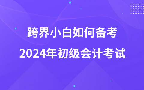 跨界小白如何備考2024年初級(jí)會(huì)計(jì)考試