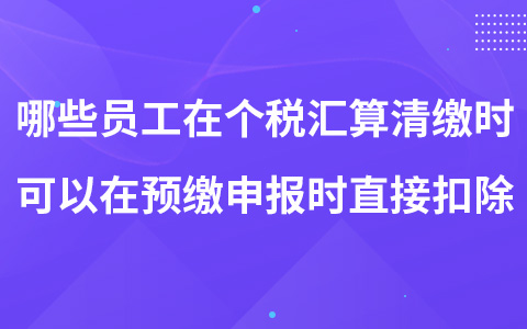 哪些員工在個(gè)稅匯算清繳時(shí)可以在預(yù)繳申報(bào)時(shí)直接扣除