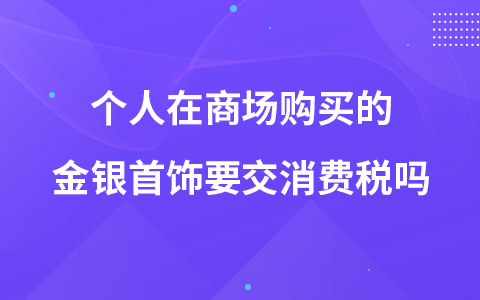 個(gè)人在商場(chǎng)購(gòu)買的金銀首飾要交消費(fèi)稅嗎