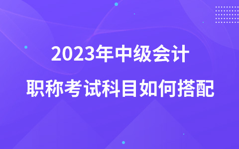 2023年中級(jí)會(huì)計(jì)職稱考試科目如何搭配