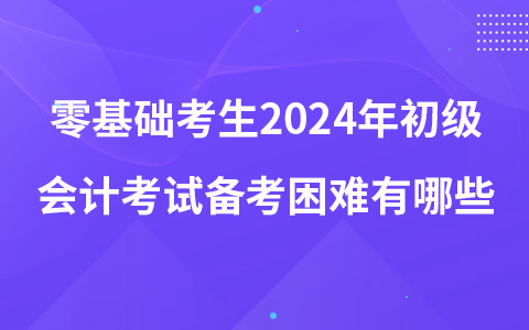 零基礎(chǔ)考生2024年初級(jí)會(huì)計(jì)考試備考困難有哪些