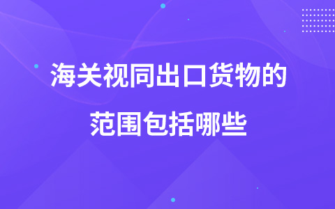 海關(guān)視同出口貨物的范圍包括哪些