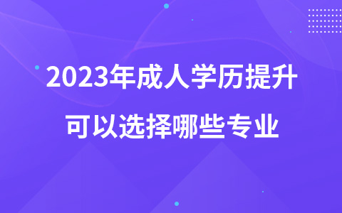 2023年成人學(xué)歷提升可以選擇哪些專業(yè)