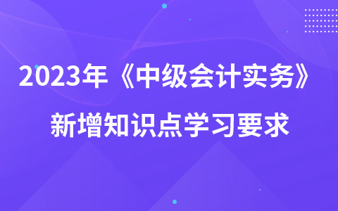 2023年《中級(jí)會(huì)計(jì)實(shí)務(wù)》新增知識(shí)點(diǎn)學(xué)習(xí)要求