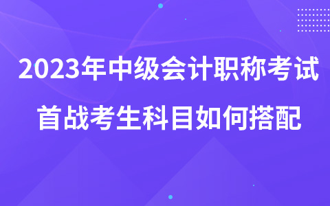 2023年中級會計職稱考試首戰(zhàn)考生科目如何搭配