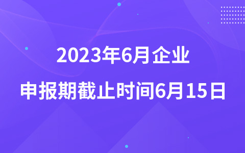 2023年6月企業(yè)申報(bào)期截止時(shí)間6月15日