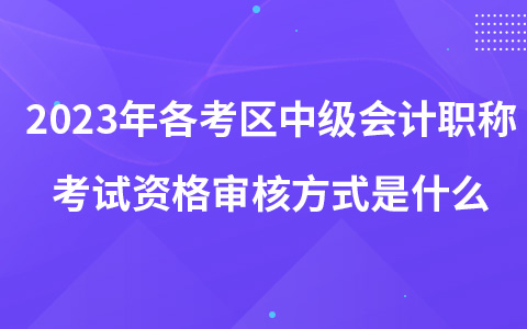 2023年各考區(qū)中級會計職稱考試資格審核方式是什么