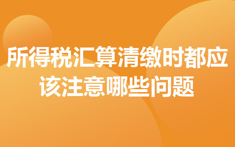 所得稅匯算清繳時都應該注意哪些問題