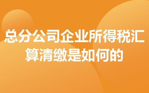 總分公司企業(yè)所得稅匯算清繳是如何的