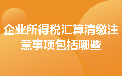 企業(yè)所得稅匯算清繳注意事項包括哪些