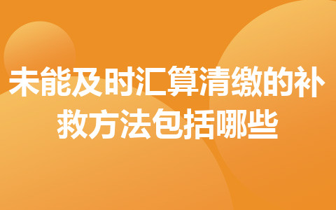 未能及時匯算清繳的補(bǔ)救方法包括哪些