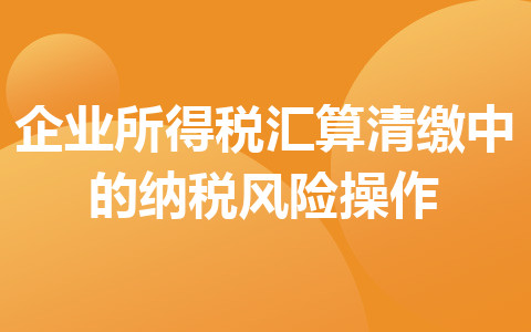 企業(yè)所得稅匯算清繳中的納稅風(fēng)險(xiǎn)操作
