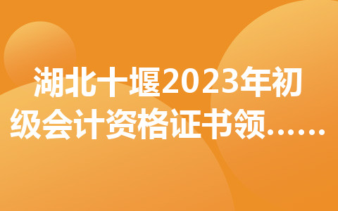湖北十堰2023年初級會計資格證書領取時間及地點公布